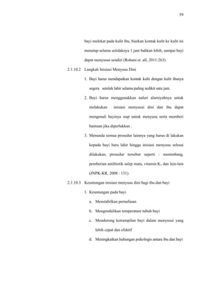 59
bayi melekat pada kulit ibu, biarkan kontak kulit ke kulit ini
menetap selama setidaknya 1 jam bahkan lebih, sampai bayi
dapat menyusui sendiri (Rohani et. all, 2011:263)
2.1.10.2 Langkah Inisiasi Menyusu Dini
1. Bayi harus mendapatkan kontak kulit dengan kulit ibunya
segera setelah lahir selama paling sedikit satu jam.
2. Bayi harus menggunakkan naluri alamiyahnya untuk
melakukan inisiasi menyusui dini dan ibu dapat
mengenali bayinya siap untuk menyusu serta memberi
bantuan jika diperlukkan .
3. Menunda semua prosedur lainnya yang harus di lakukan
kepada bayi baru lahir hingga inisiasi menyusu selesai
dilakukan, prosedur tersebut seperti : menimbang,
pemberian antibiotik salep mata, vitamin K1 dan lain-lain
(JNPK-KR, 2008 : 131).
2.1.10.3 Keuntungan inisiasi menyusu dini bagi ibu dan bayi
1. Keuntungan pada bayi
a. Menstabilkan pernafasan
b. Mengendalikan temperature tubuh bayi
c. Mendorong ketrampilan bayi dalam menyusui yang
lebih cepat dan efektif
d. Meningkatkan hubungan psikologis antara ibu dan bayi
 