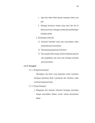60
e. Agar bayi tidak terlalu banyak menangis selama satu
jam
f. Menjaga kolonisasi kuman yang aman dari ibu di
dalam perut bayi sehingga memberikan perlindungan
terhadap infeksi
2. Keuntungan untuk ibu
1) Stimulasi kontraksi uterus dan menurunkan resiko
perdarahan pasca persalinan
2) Merangsang pengeluaran kolostrum
3) Ibu menjadi lebih tenang, fasilitas kelahiran plasenta
dan penglihatan rasa nyari dari berbagai prosedur
pasca persalinan.
2.1.11 Partograf
2.1.1.1 Pengertian partograf
Merupakan alat bantu yang digunakan untuk memantau
kemajuan persalinan Kala I persalinan dan informasi untuk
membuat keputusan klinik.
2.1.1.2 Fungsi Partograf
1. Mengamati dan mencatat informasi kemajuan persalinan
dengan memerikksa dilatasi serviks selama pemeriksaan
dalam
 