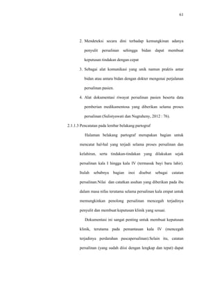 61
2. Mendeteksi secara dini terhadap kemungkinan adanya
penyulit persalinan sehingga bidan dapat membuat
keputusan tindakan dengan cepat
3. Sebagai alat komunikasi yang unik namun praktis antar
bidan atau antara bidan dengan dokter mengenai perjalanan
persalinan pasien.
4. Alat dokumentasi riwayat persalinan pasien beserta data
pemberian medikamentosa yang diberikan selama proses
persalinan (Sulistyawati dan Nugraheny, 2012 : 76).
2.1.1.3 Pencatatan pada lembar belakang partograf
Halaman belakang partograf merupakan bagian untuk
mencatat hal-hal yang terjadi selama proses persalinan dan
kelahiran, serta tindakan-tindakan yang dilakukan sejak
persalinan kala I hingga kala IV (termasuk bayi baru lahir).
Itulah sebabnya bagian inoi disebut sebagai catatan
persalinan.Nilai dan catatkan asuhan yang diberikan pada ibu
dalam masa nifas terutama selama persalinan kala empat untuk
memungkinkan penolong persalinan mencegah terjadinya
penyulit dan membuat keputusan klinik yang sesuai.
Dokumentasi ini sangat penting untuk membuat keputusan
klinik, terutama pada pemantauan kala IV (mencegah
terjadinya perdarahan pascapersalinan).Selain itu, catatan
persalinan (yang sudah diisi dengan lengkap dan tepat) dapat
 