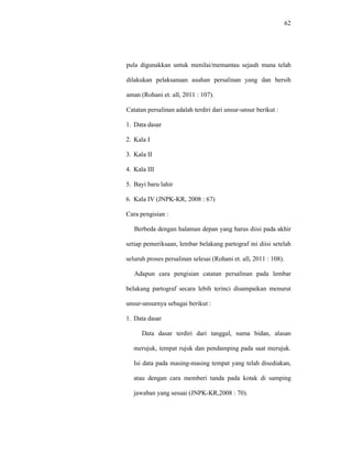 62
pula digunakkan untuk menilai/memantau sejauh mana telah
dilakukan pelaksanaan asuhan persalinan yang dan bersih
aman (Rohani et. all, 2011 : 107).
Catatan persalinan adalah terdiri dari unsur-unsur berikut :
1. Data dasar
2. Kala I
3. Kala II
4. Kala III
5. Bayi baru lahir
6. Kala IV (JNPK-KR, 2008 : 67)
Cara pengisian :
Berbeda dengan halaman depan yang harus diisi pada akhir
setiap pemeriksaan, lembar belakang partograf ini diisi setelah
seluruh proses persalinan selesai (Rohani et. all, 2011 : 108).
Adapun cara pengisian catatan persalinan pada lembar
belakang partograf secara lebih terinci disampaikan menurut
unsur-unsurnya sebagai berikut :
1. Data dasar
Data dasar terdiri dari tanggal, nama bidan, alasan
merujuk, tempat rujuk dan pendamping pada saat merujuk.
Isi data pada masing-masing tempat yang telah disediakan,
atau dengan cara memberi tanda pada kotak di samping
jawaban yang sesuai (JNPK-KR,2008 : 70).
 