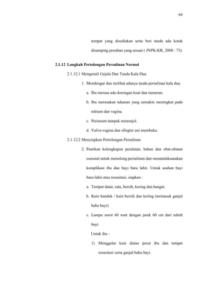 64
tempat yang disediakan serta beri tanda ada kotak
disamping jawaban yang sesuai ( JNPK-KR, 2008 : 73).
2.1.12 Langkah Pertolongan Persalinan Normal
2.1.12.1 Mengenali Gejala Dan Tanda Kala Dua
1. Mendengar dan melihat adanya tanda persalinan kala dua.
a. Ibu merasa ada dorongan kuat dan meneran.
b. Ibu merasakan tekanan yang semakin meningkat pada
rektum dan vagina.
c. Perineum tampak menonjol.
d. Vulva-vagina dan sfingter ani membuka.
2.1.12.2 Menyiapkan Pertolongan Persalinan
2. Pastikan kelengkapan peralatan, bahan dan obat-obatan
esensial untuk menolong persalinan dan menatalaksanakan
komplikasi ibu dan bayi baru lahir. Untuk asuhan bayi
baru lahir atau resusitasi, siapkan :
a. Tempat datar, rata, bersih, kering dan hangat.
b. Kain handuk / kain bersih dan kering (termasuk ganjal
bahu bayi)
c. Lampu sorot 60 watt dengan jarak 60 cm dari tubuh
bayi.
Untuk ibu :
1) Menggelar kain diatas perut ibu dan tempat
resusitasi serta ganjal bahu bayi.
 