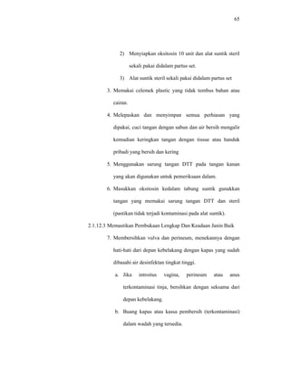 65
2) Menyiapkan oksitosin 10 unit dan alat suntik steril
sekali pakai didalam partus set.
3) Alat suntik steril sekali pakai didalam partus set
3. Memakai celemek plastic yang tidak tembus bahan atau
cairan.
4. Melepaskan dan menyimpan semua perhiasan yang
dipakai, cuci tangan dengan sabun dan air bersih mengalir
kemudian keringkan tangan dengan tissue atau handuk
pribadi yang bersih dan kering
5. Menggunakan sarung tangan DTT pada tangan kanan
yang akan digunakan untuk pemeriksaan dalam.
6. Masukkan oksitosin kedalam tabung suntik gunakkan
tangan yang memakai sarung tangan DTT dan steril
(pastikan tidak terjadi kontaminasi pada alat suntik).
2.1.12.3 Memastikan Pembukaan Lengkap Dan Keadaan Janin Baik
7. Membersihkan vulva dan perineum, menekannya dengan
hati-hati dari depan kebelakang dengan kapas yang sudah
dibasahi air desinfektan tingkat tinggi.
a. Jika introitus vagina, perineum atau anus
terkontaminasi tinja, bersihkan dengan seksama dari
depan kebelakang.
b. Buang kapas atau kassa pembersih (terkontaminasi)
dalam wadah yang tersedia.
 