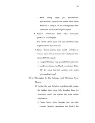 66
c. Ganti sarung tangan jika terkontaminasi
(dekontaminasi, lepaskan dan rendam dalam larutan
klorin 0,5 %. Langkah # 9. Pakai sarung tangan DTT/
steril untuk melaksanakan langkah lanjutan.
8. Lakukan pemeriksaan dalam untuk memastikan
pembukaan sudah lengkap.
Bila selaput ketuban dalam utuh dan pembukaan sudah
lengkap maka lakukan amniotomi.
9. Periksa denyut jantung janin setelah kontraksi/saat
relaksasi uterus untuk memastikan bahwa DJJ dalam batas
normal (100-160 x/menit).
a. Mengambil tindakan yang sesuai jika DJJ tidak normal
b. Mendokumentasikan hasil-hasil pemeriksaan dalam,
DJJ dan semua hasil-hasil penilaian serta asuhan
lainnya pada partograf.
2.1.12.4 Menyiapkan Ibu Dan Keluarga Untuk Membantu Proses
Meneran
10. Memberitahu pada ibu bahwa pembukaan sudah lengkap
dan keadaan janin cukup baik, kemudian bantu ibu
menemukan posisi yang nyaman dan sesuai dengan
keinginannya.
a. Tunggu hingga timbul kontraksi atau rasa ingin
meneran, lanjutkan pemantauan dan kondisi dan
 