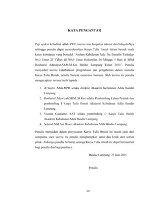 8
KATA PENGANTAR
Puji syukur kehadirat Allah SWT, karena atas limpahan rahmat dan hidayah-Nya
sehingga penulis dapat menyelesaikan Karya Tulis Ilmiah dalam bentuk studi
kasus kebidanan yang berjudul “Asuhan Kebidanan Pada Ibu Bersalin Terhadap
Ny.I Umur 25 Tahun G1P0A0 Umur Kehamilan 36 Minggu 4 Hari di BPM
Rosbiatul Adawiyah,SKM.M.Kes Bandar Lampung Tahun 2015”. Penulis
menyadari karena keterbatasan pengetahuan dan pengalaman dalam menulis
Karya Tulis Ilmiah, penulis banyak menerima bantuan. Oleh karena itu penulis
mengucapkan terima kasih kepada :
1. dr.Wazni Adila,MPH selaku direktur Akademi Kebidanan Adila Bandar
Lampung
2. Rosbiatul Adawiyah,SKM, M.Kes selaku Pembimbing Lahan Praktek dan
pembimbing I Karya Tulis Ilmiah Akademi Kebidanan Adila Bandar
Lampung
3. Vionita Gustianto, S.ST selaku pembimbing II Karya Tulis Ilmiah
Akademi Kebidanan Adila Bandar Lampung
4. Seluruh Staf dan Dosen Akademi Kebidanan Adila Bandar Lampung.
Penulis menyadari dalam penyusunan Karya Tulis Ilmiah ini masih jauh dari
sempurna, oleh karena itu penulis mengharapkan saran dan kritik dari semua
pihak. Akhirnya penulis berharap semoga Karya Tulis ilmiah ini dapat bermanfaat
bagi penulis dan bagi pembaca.
Bandar Lampung, 25 Juni 2015
Penulis
viii
 