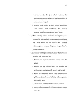 67
kenyamanan ibu dan janin (ikuti pedoman dan
penatalaksanaan fase aktif) atau mendokumentasikan
semua temuan yang ada
b. Jelaskan pada anggota keluarga tentang bagaimana
peran mereka untuk mendukung dan memberi
semangat pada ibu untuk meneran secara benar.
11. Minta keluarga untuk membantu menyiapkan posisi
meneran jika ada rasa ingin meneran atau kontraksi ynag
kuat. Pada kodisi itu, ibu diposisi kan setengah
dudukatau posisi lain yang diinginkan dan pastikan ibu
merasakan nyaman.
12. Laksanakan bimbingan meneran pada saat ibu merasa ada
dorongan kuat untuk meneran.
a. Bimbing ibu agar dapat meneran secara benar dan
efektif.
b. Dukung dan beri semangat pada saat meneran dan
perbaiki cara meneran apabila caranya tidak sesuai.
c. Bantu ibu mengambil posisin yang nyaman sesuai
pilihannya (kecuali posisi berbaring terlentang dalam
waktu yang lama).
d. Anjurkan ibu untuk beristirahat diantara kontraksi
e. Anjurkan keluarga memberi dukungan dan semangat
untuk ibu.
 