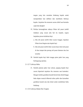 69
tangan yang lain menahan belakang kepala untuk
mempertahan kan defleksi dan membantu lahirnya
kepala. Anjurkan ibu meneran secara efekif aau bernafas
cepat dan dangkal
19. Periksa kemungkinan adanya lilitan tali pusat (ambil
tindakan yang sesuai jika hal itu terjadi), segera
lanjutkan proses kelahiran bayi.
a. Jika tali pusat melilit leher secara longgar, lepaskan
lilitan lewat bagian atas kepala bayi
b. Jika tali pusat melilit leher secara kuat, klem tali pusat
di dua tempat dan potong tali pusat diantara dua lem
tersebut
20. Setelah kepala bayi lahir tunggu putar paksi luar yang
berlangsung spontan.
2.1.12.7 Lahirnya Bahu
21. Setelah putaran paksi luar selesai, pegang kepala bayi
secara biparietal anjurkan ibu meneran saat kontraksi.
Dengan lembut gerakkan kearah bawah dan distal hingga
bahu depan muncul dibawah arkus pubis dan kemudian
gerakkan kearah atas dan distal untuk melahirkan bahu
belakang
2.1.12.8 Lahirnya Badan Dan Tungkai
 