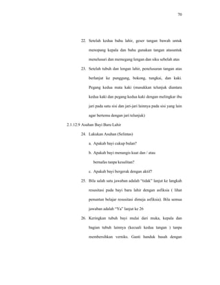 70
22. Setelah kedua bahu lahir, geser tangan bawah untuk
menopang kepala dan bahu gunakan tangan atasuntuk
menelusuri dan memegang lengan dan siku sebelah atas
23. Setelah tubuh dan lengan lahir, penelusuran tangan atas
berlanjut ke punggung, bokong, tungkai, dan kaki.
Pegang kedua mata kaki (masukkan telunjuk diantara
kedua kaki dan pegang kedua kaki dengan melingkar ibu
jari pada satu sisi dan jari-jari lainnya pada sisi yang lain
agar bertemu dengan jari telunjuk)
2.1.12.9 Asuhan Bayi Baru Lahir
24. Lakukan Asuhan (Selintas)
a. Apakah bayi cukup bulan?
b. Apakah bayi menangis kuat dan / atau
bernafas tanpa kesulitan?
c. Apakah bayi bergerak dengan aktif?
25. Bila salah satu jawaban adalah “tidak” lanjut ke langkah
resusitasi pada bayi baru lahir dengan asfiksia ( lihat
penuntun belajar resusitasi dimeja asfiksia). Bila semua
jawaban adalah “Ya” lanjut ke 26
26. Keringkan tubuh bayi mulai dari muka, kepala dan
bagian tubuh lainnya (kecuali kedua tangan ) tanpa
membersihkan verniks. Ganti handuk basah dengan
 