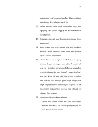 71
handuk /kain yang kering pastikan bayi dalam posisi dan
kondisi aman diperut bagian bawah ibu
27. Periksa kembali uterus untuk memastikan hanya satu
bayi yang lahir (hamil tunggal) dan bukan kehamilan
ganda (gemelli)
28. Beritahu ibu bahwa ia akan disuntik oksitosin agar uterus
berkontraksi
29. Dalam waktu satu menit setelah bayi lahir suntikkan
oksitosin 10 unit secara IM distal lateral paha lakukan
aspirasi sebelum penyuntikan
30. Setelah 2 menit sejak bayi (cukup bulan) lahir pegang
tali pusat dengan satu tangan pada sekitar 5 cm dari tali
pusat bayi, kemudian jari telunjuk badan jari tangan lain
menjepit tali pusat dan geser hingga 3 cm proksimal dari
pusat bayi. Klem tali pusat pada titik tersebut kemudian
tahan klem ini pada posisinya, gunakan jari telunjuk dan
tengah tangan lain untuk mendorong isi tali pusat kea rah
ibu (sekitar 5 cm) dan klem tali pusat pada sekitar 2 cm
dstal dari klem pertama.
31. Pemotongan dan pengikatan tali pusat
a. Dengan satu tangan, pegang tali yang telah dijepit
(lindungi perut bayi) dan lakukan pengguntingan tali
pusat diantara 2 klem tersebut
 