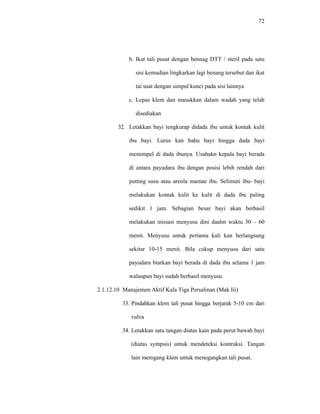 72
b. Ikat tali pusat dengan bennag DTT / steril pada satu
sisi kemudian lingkarkan lagi benang tersebut dan ikat
tai usat dengan simpul kunci pada sisi lainnya
c. Lepas klem dan masukkan dalam wadah yang telah
disediakan
32. Letakkan bayi tengkurap didada ibu untuk kontak kulit
ibu bayi. Lurus kan bahu bayi hingga dada bayi
menempel di dada ibunya. Usahakn kepala bayi berada
di antara payudara ibu dengan posisi lebih rendah dari
putting susu atau areola mamae ibu. Selimuti ibu- bayi
melakukan kontak kulit ke kulit di dada ibu paling
sedikit 1 jam. Sebagian besar bayi akan berhasil
melakukan inisiasi menyusu dini daalm waktu 30 – 60
menit. Menyusu untuk pertama kali kan berlangsung
sekitar 10-15 menit. Bila cukup menyusu dari satu
payudara biarkan bayi berada di dada ibu selama 1 jam
walaupun bayi sudah berhasil menyusu.
2.1.12.10 Manajemen Aktif Kala Tiga Persalinan (Mak Iii)
33. Pindahkan klem tali pusat hingga berjarak 5-10 cm dari
vulva
34. Letakkan satu tangan diatas kain pada perut bawah bayi
(diatas sympsis) untuk mendeteksi kontraksi. Tangan
lain memgang klem untuk menegangkan tali pusat.
 