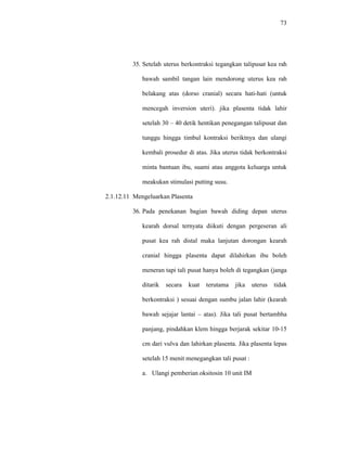 73
35. Setelah uterus berkontraksi tegangkan talipusat kea rah
bawah sambil tangan lain mendorong uterus kea rah
belakang atas (dorso cranial) secara hati-hati (untuk
mencegah inversion uteri). jika plasenta tidak lahir
setelah 30 – 40 detik hentikan penegangan talipusat dan
tunggu hingga timbul kontraksi beriktnya dan ulangi
kembali prosedur di atas. Jika uterus tidak berkontraksi
minta bantuan ibu, suami atau anggota keluarga untuk
meakukan stimulasi putting susu.
2.1.12.11 Mengeluarkan Plasenta
36. Pada penekanan bagian bawah diding depan uterus
kearah dorsal ternyata diikuti dengan pergeseran ali
pusat kea rah distal maka lanjutan dorongan kearah
cranial hingga plasenta dapat dilahirkan ibu boleh
meneran tapi tali pusat hanya boleh di tegangkan (janga
ditarik secara kuat terutama jika uterus tidak
berkontraksi ) sesuai dengan sumbu jalan lahir (kearah
bawah sejajar lantai – atas). Jika tali pusat bertambha
panjang, pindahkan klem hingga berjarak sekitar 10-15
cm dari vulva dan lahirkan plasenta. Jika plasenta lepas
setelah 15 menit menegangkan tali pusat :
a. Ulangi pemberian oksitosin 10 unit IM
 
