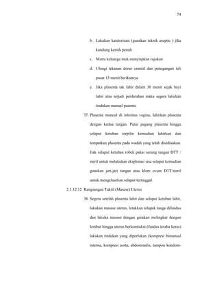 74
b. Lakukan kateterisasi (gunakan teknik aseptic ) jika
kandung kemih penuh
c. Minta keluarga ntuk menyiapkan rujukan
d. Ulangi tekanan dorso cranial dan penegangan tali
pusat 15 menit berikutnya
e. Jika plasenta tak lahir dalam 30 menit sejak bayi
lahir atau terjadi perdarahan maka segera lakukan
tindakan manual pasenta
37. Plasenta muncul di introitus vagina, lahirkan plasenta
dengan kedua tangan. Putar pegang plasenta hingga
selaput ketuban terpilin kemudian lahirkan dan
tempatkan plasenta pada wadah yang telah disediaakan.
Jiak selaput ketuban robek pakai sarung tangan DTT /
steril untuk melakukan eksplorasi sisa selaput kemudian
gunakan jari-jari tangan atau klem ovum DTT/steril
untuk mengeluarkan selaput tertinggal.
2.1.12.12 Rangsangan Taktil (Masase) Uterus
38. Segera setelah plasenta lahir dan selaput ketuban lahir,
lakukan masase uterus, letakkan telapak tanga difundus
dan lakuka masase dengan gerakan melingkar dengan
lembut hingga uterus berkontraksi (fundus teraba keras)
lakukan tindakan yang diperlukan (kompresi bimanual
interna, kompresi aorta, abdominalis, tampon kondom-
 