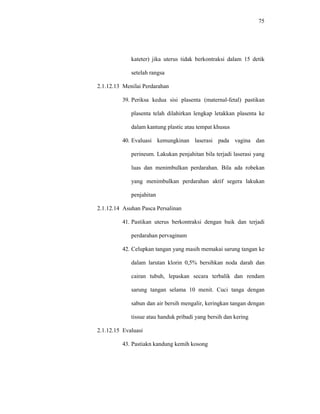 75
kateter) jika uterus tidak berkontraksi dalam 15 detik
setelah rangsa
2.1.12.13 Menilai Perdarahan
39. Periksa kedua sisi plasenta (maternal-fetal) pastikan
plasenta telah dilahirkan lengkap letakkan plasenta ke
dalam kantung plastic atau tempat khusus
40. Evaluasi kemungkinan laserasi pada vagina dan
perineum. Lakukan penjahitan bila terjadi laserasi yang
luas dan menimbulkan perdarahan. Bila ada robekan
yang menimbulkan perdarahan aktif segera lakukan
penjahitan
2.1.12.14 Asuhan Pasca Persalinan
41. Pastikan uterus berkontraksi dengan baik dan terjadi
perdarahan pervaginam
42. Celupkan tangan yang masih memakai sarung tangan ke
dalam larutan klorin 0,5% bersihkan noda darah dan
cairan tubuh, lepaskan secara terbalik dan rendam
sarung tangan selama 10 menit. Cuci tanga dengan
sabun dan air bersih mengalir, keringkan tangan dengan
tissue atau handuk pribadi yang bersih dan kering
2.1.12.15 Evaluasi
43. Pastiakn kandung kemih kosong
 