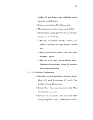 76
44. Ajarkan ibu atau keluarga cara melakukan masase
uterus dan menilai kontraksi
45. Evaluasi dan estimasi jumlah kehilangan darah
46. Memeriksa dan memastikan keadaan umum ibu baik
47. Pantau keadaan bayi dan pastikan bahwa bayi bernafas
dengan baik (40-60 x/menit)
a. Jika bayi sulit bernafas, bernafas, merintih, atau
retraksi di resusitasi dan segera merujuk kerumah
sakit
b. Jika bayi nafas terlalu cepat atau sesak nafas, segara
rujuk ke RS rujukan
c. Jika kaki teraba dingin, pastikan ruangan hangat,
lakukan kembali kontak kulit ibu-bayi dan hangatkan
ibu-bayi dalam satu selimut
2.1.12.16 Kebersihan Dan Keamanan
48. Tempatkan semua peralatan bekas pakai dalam larutan
klorin 0,5% untuk dekontaminasi (10 menit). Cuci
peralatan setelah di dekontaminasi
49. Buang bahan – bahan yang terkontaminasi ke dalam
tempat sampah yang sesuai
50. Bersihkan ibu dari paparan darah dan cairan tubuh
dengan menggunakan air DTT ersihkan cairan ketuban,
 