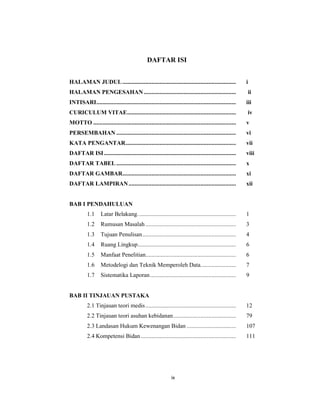 9
DAFTAR ISI
HALAMAN JUDUL.......................................................................... i
HALAMAN PENGESAHAN ............................................................ ii
INTISARI........................................................................................... iii
CURICULUM VITAE....................................................................... iv
MOTTO ............................................................................................. v
PERSEMBAHAN .............................................................................. vi
KATA PENGANTAR........................................................................ vii
DAFTAR ISI...................................................................................... viii
DAFTAR TABEL .............................................................................. x
DAFTAR GAMBAR.......................................................................... xi
DAFTAR LAMPIRAN...................................................................... xii
BAB I PENDAHULUAN
1.1 Latar Belakang. ............................................................... 1
1.2 Rumusan Masalah ........................................................... 3
1.3 Tujuan Penulisan............................................................. 4
1.4 Ruang Lingkup................................................................ 6
1.5 Manfaat Penelitian........................................................... 6
1.6 Metodelogi dan Teknik Memperoleh Data....................... 7
1.7 Sistematika Laporan........................................................ 9
BAB II TINJAUAN PUSTAKA
2.1 Tinjauan teori medis........................................................... 12
2.2 Tinjauan teori asuhan kebidanan......................................... 79
2.3 Landasan Hukum Kewenangan Bidan ................................ 107
2.4 Kompetensi Bidan .............................................................. 111
ix
 