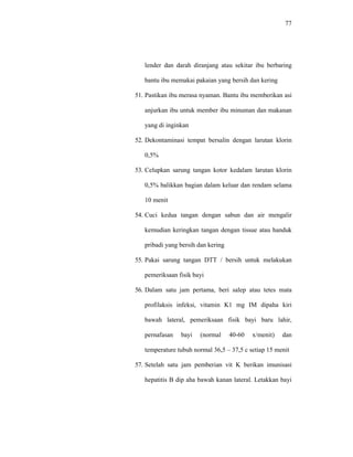 77
lender dan darah diranjang atau sekitar ibu berbaring
bantu ibu memakai pakaian yang bersih dan kering
51. Pastikan ibu merasa nyaman. Bantu ibu memberikan asi
anjurkan ibu untuk member ibu minuman dan makanan
yang di inginkan
52. Dekontaminasi tempat bersalin dengan larutan klorin
0,5%
53. Celupkan sarung tangan kotor kedalam larutan klorin
0,5% balikkan bagian dalam keluar dan rendam selama
10 menit
54. Cuci kedua tangan dengan sabun dan air mengalir
kemudian keringkan tangan dengan tissue atau handuk
pribadi yang bersih dan kering
55. Pakai sarung tangan DTT / bersih untuk melakukan
pemeriksaan fisik bayi
56. Dalam satu jam pertama, beri salep atau tetes mata
profilaksis infeksi, vitamin K1 mg IM dipaha kiri
bawah lateral, pemeriksaan fisik bayi baru lahir,
pernafasan bayi (normal 40-60 x/menit) dan
temperature tubuh normal 36,5 – 37,5 c setiap 15 menit
57. Setelah satu jam pemberian vit K berikan imunisasi
hepatitis B dip aha bawah kanan lateral. Letakkan bayi
 