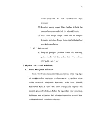 78
dalam jangkauan ibu agar sewaktu-waktu dapat
disusukan
58. Lepaskan sarung tangan dalam keadaan terbalik dan
rendam dalam larutan clorin 0.5% selama 10 menit
59. Cuci kedua tanagn dengan sabun dan air mengalir
kemudian keringkan dengan tissue atau handuk pribadi
yang kering dan bersih
2.1.12.17 Dokumentasi
60. Lengkapi partograf (halaman depan dan belakang),
periksa tanda vital dan asuhan kala IV persalinan.
(JNPK-KR,2008: 35-42).
2.2 Tinjauan Teori Asuhan Kebidanan
2.2.1 Proses Manajemen Kebidanan
Proses penyelesaian masalah merupakan salah satu upaya yang dapat
di gunakkan dalam manajemen kebidanan.Varney berpendapat bahwa
dalam melakukan manajemen kebidanan, bidan harus memiliki
kemampuan berfikir secara kritis untuk menegakkan diagnosis atau
masalah potensial kebidanan. Selain itu, diperlukan pula kemampuan
kolaborasi atau kerjasama. Hal ini dapat digunakkan sebagai dasar
dalam perencanaan kebidanan selanjutnya.
 