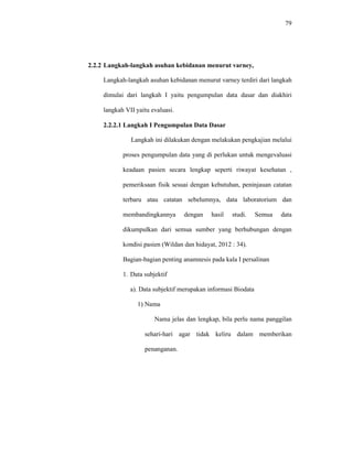 79
2.2.2 Langkah-langkah asuhan kebidanan menurut varney,
Langkah-langkah asuhan kebidanan menurut varney terdiri dari langkah
dimulai dari langkah I yaitu pengumpulan data dasar dan diakhiri
langkah VII yaitu evaluasi.
2.2.2.1 Langkah I Pengumpulan Data Dasar
Langkah ini dilakukan dengan melakukan pengkajian melalui
proses pengumpulan data yang di perlukan untuk mengevaluasi
keadaan pasien secara lengkap seperti riwayat kesehatan ,
pemeriksaan fisik sesuai dengan kebutuhan, peninjauan catatan
terbaru atau catatan sebelumnya, data laboratorium dan
membandingkannya dengan hasil studi. Semua data
dikumpulkan dari semua sumber yang berhubungan dengan
kondisi pasien (Wildan dan hidayat, 2012 : 34).
Bagian-bagian penting anamnesis pada kala I persalinan
1. Data subjektif
a). Data subjektif merupakan informasi Biodata
1) Nama
Nama jelas dan lengkap, bila perlu nama panggilan
sehari-hari agar tidak keliru dalam memberikan
penanganan.
 