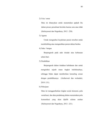 80
2) Usia / umur
Data ini ditanyakan untuk menentukan apakah ibu
dalam proses persalinan berisiko karena usia atau tidak
(Sulistyawati dan Nugraheny, 2012 : 220).
3) Agama
Untuk mengetahui keyakinan pasien tersebut untuk
membimbing atau mengarahkan pasien dalam berdoa
4) Suku / bangsa
Berpengaruh pada adat istiadat atau kebiasaan
sehari-hari.
5) Pendidikan
Berpengaruh dalam tindakan kebidanan dan untuk
mengetahui sejauh mana tingkat intelektualnya,
sehingga bidan dapat memberikan konseling sesuai
dengan pendidikannya (Ambarwati dan wulandari,
2010 :131).
6) Pekerjaan
Data ini menggambarkan tingkat sosial ekonomi, pola
sosialisasi, dan data pendukung dalam menentukan pola
komunikasi yang akan dipilih selama asuhan
(Sulistyawati dan Nugraheny, 2012 : 221).
 