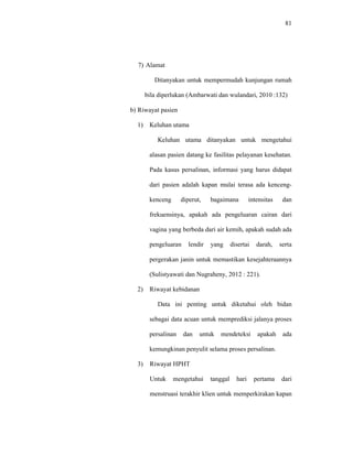 81
7) Alamat
Ditanyakan untuk mempermudah kunjungan rumah
bila diperlukan (Ambarwati dan wulandari, 2010 :132)
b) Riwayat pasien
1) Keluhan utama
Keluhan utama ditanyakan untuk mengetahui
alasan pasien datang ke fasilitas pelayanan kesehatan.
Pada kasus persalinan, informasi yang harus didapat
dari pasien adalah kapan mulai terasa ada kenceng-
kenceng diperut, bagaimana intensitas dan
frekuensinya, apakah ada pengeluaran cairan dari
vagina yang berbeda dari air kemih, apakah sudah ada
pengeluaran lendir yang disertai darah, serta
pergerakan janin untuk memastikan kesejahteraannya
(Sulistyawati dan Nugraheny, 2012 : 221).
2) Riwayat kebidanan
Data ini penting untuk diketahui oleh bidan
sebagai data acuan untuk memprediksi jalanya proses
persalinan dan untuk mendeteksi apakah ada
kemungkinan penyulit selama proses persalinan.
3) Riwayat HPHT
Untuk mengetahui tanggal hari pertama dari
menstruasi terakhir klien untuk memperkirakan kapan
 