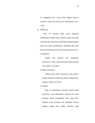 83
T5 didapatkan bila 5 dosis telah didapat (interval
minimal 1 tahun dari dosis ke-4) (Sulistyawati, 2011
:120).
6) Menstruasi
Data ini memang tidak secara langsung
berhubungan dengan masa bersalin, namun dari data
yang kita akan mempunyai gambaran tentang keadaan
dasar dari organ reproduksinya. Beberapa data yang
harus kita peroleh dari riwayat menstruasi antara lain :
1) Menarche
Adalah usia pertama kali mengalami
menstruasi. Untuk wanita indonesia indonesia pada
usia sekitar 12-16 tahun.
2) Siklus menstruasi
Adalah jarak antara menstruasi yang dialami
dengan menstruasi berikutnya dalam hitungan hari,
biasanya sekitar 23-32 hari.
3) Volume
Data ini menjelaskan seberapa banyak darah
menstruasi yang dikeluarkan. Kadang kita akan
kesulitan untuk mendapatkan data yang valid.
Sebagai acuan biasanya kita gunakkan kriteria
banyak, sedang dan sedikit. Jawaban yang
 