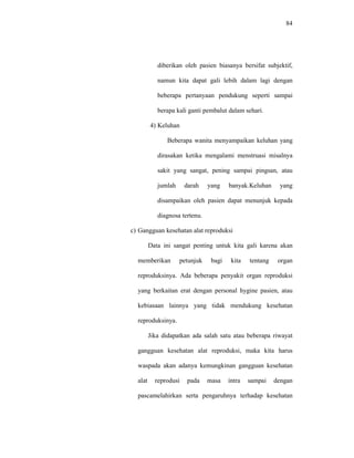 84
diberikan oleh pasien biasanya bersifat subjektif,
namun kita dapat gali lebih dalam lagi dengan
beberapa pertanyaan pendukung seperti sampai
berapa kali ganti pembalut dalam sehari.
4) Keluhan
Beberapa wanita menyampaikan keluhan yang
dirasakan ketika mengalami menstruasi misalnya
sakit yang sangat, pening sampai pingsan, atau
jumlah darah yang banyak.Keluhan yang
disampaikan oleh pasien dapat menunjuk kepada
diagnosa tertenu.
c) Gangguan kesehatan alat reproduksi
Data ini sangat penting untuk kita gali karena akan
memberikan petunjuk bagi kita tentang organ
reproduksinya. Ada beberapa penyakit organ reproduksi
yang berkaitan erat dengan personal hygine pasien, atau
kebiasaan lainnya yang tidak mendukung kesehatan
reproduksinya.
Jika didapatkan ada salah satu atau beberapa riwayat
gangguan kesehatan alat reproduksi, maka kita harus
waspada akan adanya kemungkinan gangguan kesehatan
alat reprodusi pada masa intra sampai dengan
pascamelahirkan serta pengaruhnya terhadap kesehatan
 