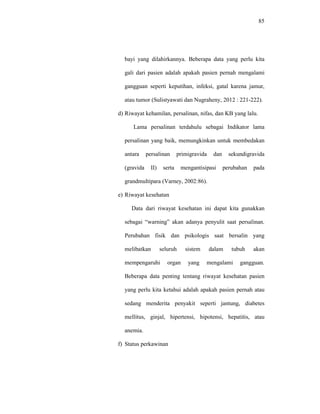 85
bayi yang dilahirkannya. Beberapa data yang perlu kita
gali dari pasien adalah apakah pasien pernah mengalami
gangguan seperti keputihan, infeksi, gatal karena jamur,
atau tumor (Sulistyawati dan Nugraheny, 2012 : 221-222).
d) Riwayat kehamilan, persalinan, nifas, dan KB yang lalu.
Lama persalinan terdahulu sebagai Indikator lama
persalinan yang baik, memungkinkan untuk membedakan
antara persalinan primigravida dan sekundigravida
(gravida II) serta mengantisipasi perubahan pada
grandmultipara (Varney, 2002:86).
e) Riwayat kesehatan
Data dari riwayat kesehatan ini dapat kita gunakkan
sebagai “warning” akan adanya penyulit saat persalinan.
Perubahan fisik dan psikologis saat bersalin yang
melibatkan seluruh sistem dalam tubuh akan
mempengaruhi organ yang mengalami gangguan.
Beberapa data penting tentang riwayat kesehatan pasien
yang perlu kita ketahui adalah apakah pasien pernah atau
sedang menderita penyakit seperti jantung, diabetes
mellitus, ginjal, hipertensi, hipotensi, hepatitis, atau
anemia.
f) Status perkawinan
 