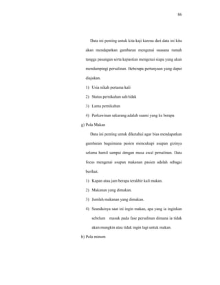 86
Data ini penting untuk kita kaji karena dari data ini kita
akan mendapatkan gambaran mengenai suasana rumah
tangga pasangan serta kepastian mengenai siapa yang akan
mendampingi persalinan. Beberapa pertanyaan yang dapat
diajukan.
1) Usia nikah pertama kali
2) Status pernikahan sah/tidak
3) Lama pernikahan
4) Perkawinan sekarang adalah suami yang ke berapa
g) Pola Makan
Data ini penting untuk diketahui agar bias mendapatkan
gambaran bagaimana pasien mencukupi asupan gizinya
selama hamil sampai dengan masa awal persalinan. Data
focus mengenai asupan makanan pasien adalah sebagai
berikut.
1) Kapan atau jam berapa terakhir kali makan.
2) Makanan yang dimakan.
3) Jumlah makanan yang dimakan.
4) Seandainya saat ini ingin makan, apa yang ia inginkan
sebelum masuk pada fase persalinan dimana ia tidak
akan mungkin atau tidak ingin lagi untuk makan.
h) Pola minum
 
