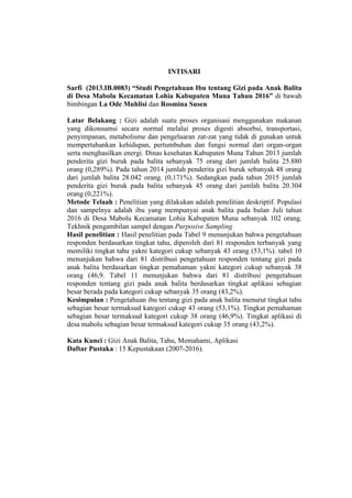 INTISARI
Sarfi (2013.IB.0083) “Studi Pengetahuan Ibu tentang Gizi pada Anak Balita
di Desa Mabolu Kecamatan Lohia Kabupaten Muna Tahun 2016” di bawah
bimbingan La Ode Muhlisi dan Rosmina Susen
Latar Belakang : Gizi adalah suatu proses organisasi menggunakan makanan
yang dikonsumsi secara normal melalui proses digesti absorbsi, transportasi,
penyimpanan, metabolisme dan pengeluaran zat-zat yang tidak di gunakan untuk
mempertahankan kehidupan, pertumbuhan dan fungsi normal dari organ-organ
serta menghasilkan energi. Dinas kesehatan Kabupaten Muna Tahun 2013 jumlah
penderita gizi buruk pada balita sebanyak 75 orang dari jumlah balita 25.880
orang (0,289%). Pada tahun 2014 jumlah penderita gizi buruk sebanyak 48 orang
dari jumlah balita 28.042 orang. (0,171%). Sedangkan pada tahun 2015 jumlah
penderita gizi buruk pada balita sebanyak 45 orang dari jumlah balita 20.304
orang (0,221%).
Metode Telaah : Penelitian yang dilakukan adalah penelitian deskriptif. Populasi
dan sampelnya adalah ibu yang mempunyai anak balita pada bulan Juli tahun
2016 di Desa Mabolu Kecamatan Lohia Kabupaten Muna sebanyak 102 orang.
Tekhnik pengambilan sampel dengan Purposive Sampling
Hasil penelitian : Hasil penelitian pada Tabel 9 menunjukan bahwa pengetahuan
responden berdasarkan tingkat tahu, diperoleh dari 81 responden terbanyak yang
memiliki tingkat tahu yakni kategori cukup sebanyak 43 orang (53,1%). tabel 10
menunjukan bahwa dari 81 distribusi pengetahuan responden tentang gizi pada
anak balita berdasarkan tingkat pemahaman yakni kategori cukup sebanyak 38
orang (46,9. Tabel 11 menunjukan bahwa dari 81 distribusi pengetahuan
responden tentang gizi pada anak balita berdasarkan tingkat aplikasi sebagian
besar berada pada kategori cukup sebanyak 35 orang (43,2%).
Kesimpulan : Pengetahuan ibu tentang gizi pada anak balita menurut tingkat tahu
sebagian besar termaksud kategori cukup 43 orang (53,1%). Tingkat pemahaman
sebagian besar termaksud kategori cukup 38 orang (46,9%). Tingkat aplikasi di
desa mabolu sebagian besar termaksud kategori cukup 35 orang (43,2%).
Kata Kunci : Gizi Anak Balita, Tahu, Memahami, Aplikasi
Daftar Pustaka : 15 Kepustakaan (2007-2016).
 