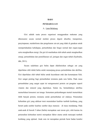 BAB I
PENDAHULUAN
A. Latar Belakang
Gizi adalah suatu proses organisasi menggunakan makanan yang
dikonsumsi secara normal melalui proses digesti absorbsi, transportasi,
penyimpanan, metabolisme dan pengeluaran zat-zat yang tidak di gunakan untuk
mempertahankan kehidupan, pertumbuhan dan fungsi normal dari organ-organ
serta menghasilkan energi. Zat gizi di manfaatkan oleh tubuh untuk menghasilkan
energi, pertumbuhan dan pemeliharaan sel, jaringan dan organ tubuh (Syafrudin,
dkk, 2011).
Secara sederhana gizi balita dapat didefenisikan sebagai zat yang
diperlukan oleh tubuh balita untuk menunjang proses pertumbuhan dan aktifitas.
Gizi diperlukan oleh tubuh balita untuk kecerdasan otak dan kemampuan fisik.
Gizi sangat penting bagi pertumbuhan terutama pada usia balita. Pada masa
pertumbuhan yang sangat cepat ini mengonsumsi protein zat pengatur seperti
vitamin dan mineral yang diperlukan. Selain itu, bertambahnya aktifitas
memerlukan konsumsi zat tenaga. Sementara perkembangan mental memerlukan
lebih banyak protein, terutama untuk pertumbuhan sel otaknya. Pemenuhan
kebutuhan gizi yang adekuat turut menentukan kualitas tumbuh kembang, yang
berarti pada sumber kualitas sumber daya manusia di masa mendatang. Pada
anak-anak di bawah 5 tahun (balita) merupakan saat rawan gizi, oleh karena itu
pemenuhan kebutuhan nutrisi merupakan faktor utama untuk mencapai tumbuh
kembang yang optimal. Anak usia ini merupakan periode berat badan kondisi
 