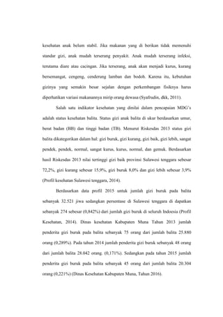 kesehatan anak belum stabil. Jika makanan yang di berikan tidak memenuhi
standar gizi, anak mudah terserang penyakit. Anak mudah terserang infeksi,
terutama diare atau cacingan. Jika terserang, anak akan menjadi kurus, kurang
bersemangat, cengeng, cenderung lamban dan bodoh. Karena itu, kebutuhan
gizinya yang semakin besar sejalan dengan perkembangan fisiknya harus
diperhatikan variasi makanannya mirip orang dewasa (Syafrudin, dkk, 2011).
Salah satu indikator kesehatan yang dinilai dalam pencapaian MDG’s
adalah status kesehatan balita. Status gizi anak balita di ukur berdasarkan umur,
berat badan (BB) dan tinggi badan (TB). Menurut Riskesdas 2013 status gizi
balita dikategorikan dalam hal: gizi buruk, gizi kurang, gizi baik, gizi lebih, sangat
pendek, pendek, normal, sangat kurus, kurus, normal, dan gemuk. Berdasarkan
hasil Riskesdas 2013 nilai tertinggi gizi baik provinsi Sulawesi tenggara sebesar
72,2%, gizi kurang sebesar 15,9%, gizi buruk 8,0% dan gizi lebih sebesar 3,9%
(Profil kesehatan Sulawesi tenggara, 2014).
Berdasarkan data profil 2015 untuk jumlah gizi buruk pada balita
sebanyak 32.521 jiwa sedangkan persentase di Sulawesi tenggara di dapatkan
sebanyak 274 sebesar (0,842%) dari jumlah gizi buruk di seluruh Indoesia (Profil
Kesehatan, 2014). Dinas kesehatan Kabupaten Muna Tahun 2013 jumlah
penderita gizi buruk pada balita sebanyak 75 orang dari jumlah balita 25.880
orang (0,289%). Pada tahun 2014 jumlah penderita gizi buruk sebanyak 48 orang
dari jumlah balita 28.042 orang. (0,171%). Sedangkan pada tahun 2015 jumlah
penderita gizi buruk pada balita sebanyak 45 orang dari jumlah balita 20.304
orang (0,221%) (Dinas Kesehatan Kabupaten Muna, Tahun 2016).
 