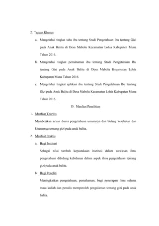 2. Tujuan Khusus
a. Mengetahui tingkat tahu ibu tentang Studi Pengetahuan Ibu tentang Gizi
pada Anak Balita di Desa Mabolu Kecamatan Lohia Kabupaten Muna
Tahun 2016.
b. Mengetahui tingkat pemahaman ibu tentang Studi Pengetahuan Ibu
tentang Gizi pada Anak Balita di Desa Mabolu Kecamatan Lohia
Kabupaten Muna Tahun 2016.
c. Mengetahui tingkat aplikasi ibu tentang Studi Pengetahuan Ibu tentang
Gizi pada Anak Balita di Desa Mabolu Kecamatan Lohia Kabupaten Muna
Tahun 2016.
D. Manfaat Penelitian
1. Manfaat Teoritis
Memberikan acuan dunia pengetahuan umumnya dan bidang kesehatan dan
khususnya tentang gizi pada anak balita.
2. Manfaat Praktis
a. Bagi Institusi
Sebagai nilai tambah kepustakaan institusi dalam wawasan ilmu
pengetahuan dibidang kebidanan dalam aspek ilmu pengetahuan tentang
gizi pada anak balita.
b. Bagi Peneliti
Meningkatkan pengetahuan, pemahaman, bagi penerapan ilmu selama
masa kuliah dan penulis memperoleh pengalaman tentang gizi pada anak
balita.
 