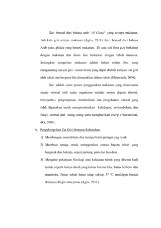 Gizi berasal dari bahasa arab “Al Gizzai“ yang artinya makanan.
Jadi kata gizi artinya makanan (Agria, 2011). Gizi berasal dari bahasa
Arab yaitu ghidza yang berarti makanan. Di satu sisi ilmu gizi berkaitan
dengan makanan dan disisi lain berkaitan dengan tubuh manusia.
Sedangkan pengertian makanan adalah bahan selain obat yang
mengandung zat-zat gizi / unsur kimia yang dapat diubah menjadi zat gizi
oleh tubuh dan berguna bila dimasukkan dalam tubuh (Maimonah, 2009).
Gizi adalah suatu proses penggunakan makanan yang dikonsumsi
secara normal oleh suatu organisme melalui proses digesti absorsi,
transportasi, penyimpanan, metabolisme dan pengeluaran zat-zat yang
tidak digunakan untuk mempertahankan kehidupan, pertumbuhan, dan
fungsi normal dari orang-orang serta menghasilkan energi (Proverawati,
dkk, 2009).
b. Pengelompokan Zat Gizi Menurut Kebutuhan
1) Membangun, memelihara dan memperbaiki jaringan yag rusak
2) Membuat tenaga untuk menggerakan semua bagian tubuh yang
bergerak dan bekerja, seperi jantung, paru dan lain-lain
3) Mengatur pekerjaan fisiologi atau kelakuan tubuh yang disebut faali
tubuh, seperti halnya darah yang keluar karena luka, harus berhenti dan
membeku. Panas tubuh harus tetap sekitar 37 ºC meskipun berada
ditempat dingin atau panas (Agria, 2011).
 