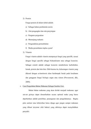 2) Protein
Fungsi protein di dalam tubuh adalah:
a) Sebagai bahan pembentuk enzim
b) Alat pengangkut dan alat penyimpan
c) Pengatur pergerakan
d) Menunjang mekanis
e) Pengendalian pertumbuhan
f) Media perambatan implus syaraf
3) Vitamin
Fungsi vitamin adalah vitamin mempunyai fungsi yang spesifik, sesuai
dengan fungsi spesifik sebagai biokatalisator atau sebagai koenzim.
Sebagai contoh adalah sebagai koenzim metabolisme karbohidrat,
lemak, protein dan lain-lain. Oleh karena itu, kekurangan vitamin yang
dikenal dengan avitaminosis akan berdampak buruk pada kesehatan
dan gangguan fungsi biologis organ atau sistem (Proverawati, dkk,
2009).
e. Cara Pengolahan Bahan Makanan Sebagai Sumber Gizi.
Bahan bahan makanan yang akan diolah menjadi makanan, agar
zat-zat gizinya dapat dimanfaatkan secara optimal maka yang harus
diperhatikan adalah pemilihan, penanganan dan pengolahannya. Begitu
pula sanitasi atau kebersihan harus dijaga agar jangan sampai makanan
yang dibuat tercemar oleh bakteri yang akhirnya dapat menyebabkan
penyakit.
 