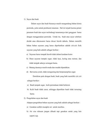 1) Sayur dan buah
Dalam sayur dan buah biasanya masih mengandung bahan kimia
pestisida, yaitu untuk pembasmi tanaman. Hal ini terjadi karena petani
penanam buah dan sayur melindungi tanamannya dari gangguan hama
dengan menggunakan pestisida. Untuk itu, buah atau sayur sebelum
diolah atau dikonsumsi harus dicuci bersih dahulu. Dalam memilih
bahan bahan sayuran yang harus diperhatikan adalah ciri-ciri fisik
sayuran yang baik adalah sebagai berikut :
a) Sayuran harus tampak bersih tidak dalam keadaan kotor.
b) Daun sayuran tampak segar, tidak layu, kering atau memar, dan
tidak tampak adanya serangan hama.
c) Batang daunnya masih muda dan mudah dipatahkan.
d) Berwarna cerah, tidak menguning dan berpenampilan segar.
Demikian pula dengan buah, buah yang baik memiliki ciri ciri
sebagai berikut :
a) Buah tampak segar, kulit permukaan tidak berkerut.
b) Kulit buah tidak cacat, sehingga dipastikan buah tidak terserang
hama.
2) Pengolahan sayur dan buah
Adapun pengolahan bahan sayuran yang baik adalah sebagai berikut :
a) Gunakan sedikit mungkin air untuk merebus.
b) Air sisa rebusan jangan dibuah tapi gunakan untuk yang lain
seperti sup.
 