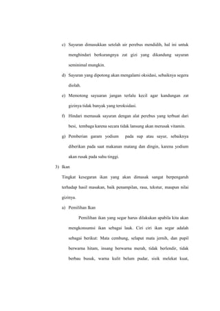 c) Sayuran dimasukkan setelah air perebus mendidih, hal ini untuk
menghindari berkurangnya zat gizi yang dikandung sayuran
seminimal mungkin.
d) Sayuran yang dipotong akan mengalami oksidasi, sebaiknya segera
diolah.
e) Memotong sayuaran jangan terlalu kecil agar kandungan zat
gizinya tidak banyak yang teroksidasi.
f) Hindari memasak sayuran dengan alat perebus yang terbuat dari
besi, tembaga karena secara tidak lansung akan merusak vitamin.
g) Pemberian garam yodium pada sup atau sayur, sebaiknya
diberikan pada saat makanan matang dan dingin, karena yodium
akan rusak pada suhu tinggi.
3) Ikan
Tingkat kesegaran ikan yang akan dimasak sangat berpengaruh
terhadap hasil masakan, baik penampilan, rasa, tekstur, maupun nilai
gizinya.
a) Pemilihan Ikan
Pemilihan ikan yang segar harus dilakukan apabila kita akan
mengkonsumsi ikan sebagai lauk. Ciri ciri ikan segar adalah
sebagai berikut: Mata cembung, selaput mata jernih, dan pupil
berwarna hitam, insang berwarna merah, tidak berlendir, tidak
berbau busuk, warna kulit belum pudar, sisik melekat kuat,
 