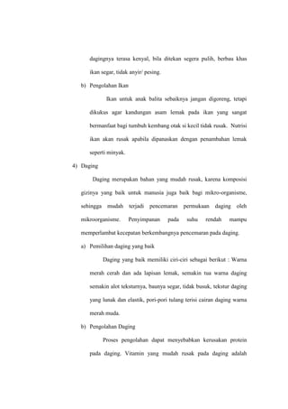dagingnya terasa kenyal, bila ditekan segera pulih, berbau khas
ikan segar, tidak anyir/ pesing.
b) Pengolahan Ikan
Ikan untuk anak balita sebaiknya jangan digoreng, tetapi
dikukus agar kandungan asam lemak pada ikan yang sangat
bermanfaat bagi tumbuh kembang otak si kecil tidak rusak. Nutrisi
ikan akan rusak apabila dipanaskan dengan penambahan lemak
seperti minyak.
4) Daging
Daging merupakan bahan yang mudah rusak, karena komposisi
gizinya yang baik untuk manusia juga baik bagi mikro-organisme,
sehingga mudah terjadi pencemaran permukaan daging oleh
mikroorganisme. Penyimpanan pada suhu rendah mampu
memperlambat kecepatan berkembangnya pencemaran pada daging.
a) Pemilihan daging yang baik
Daging yang baik memiliki ciri-ciri sebagai berikut : Warna
merah cerah dan ada lapisan lemak, semakin tua warna daging
semakin alot teksturnya, baunya segar, tidak busuk, tekstur daging
yang lunak dan elastik, pori-pori tulang terisi cairan daging warna
merah muda.
b) Pengolahan Daging
Proses pengolahan dapat menyebabkan kerusakan protein
pada daging. Vitamin yang mudah rusak pada daging adalah
 
