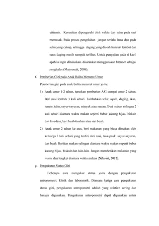 vitiamin. Kerusakan dipengaruhi oleh waktu dan suhu pada saat
memasak. Pada proses pengolahan jangan terlalu lama dan pada
suhu yang cukup, sehingga daging yang diolah hancur/ lembut dan
serat daging masih nampak terlihat. Untuk penyajian pada si kecil
apabila ingin dihaluskan. disarankan menggunakan blender sebagai
penghalus (Maimonah, 2009).
f. Pemberian Gizi pada Anak Balita Menurut Umur
Pemberian gizi pada anak balita menurut umur yaitu:
1) Anak umur 1-2 tahun, teruskan pemberian ASI sampai umur 2 tahun.
Beri nasi lembek 3 kali sehari. Tambahkan telur, ayam, daging, ikan,
tempe, tahu, sayur-sayuran, minyak atau santan. Beri makan selingan 2
kali sehari diantara waktu makan seperti bubur kacang hijau, biskuit
dan lain-lain, beri buah-buahan atau sari buah.
2) Anak umur 2 tahun ke atas, beri makanan yang biasa dimakan oleh
keluarga 3 kali sehari yang terdiri dari nasi, lauk-pauk, sayur-sayuran,
dan buah. Berikan makan selingan diantara waktu makan seperti bubur
kacang hijau, biskuit dan lain-lain. Jangan memberikan makanan yang
manis dan lengket diantara waktu makan (Nilasari, 2012).
g. Pengukuran Status Gizi
Beberapa cara mengukur status yaitu dengan pengukuran
antropometri, klinik dan laboratorik. Diantara ketiga cara pengukuran
status gizi, pengukuran antropometri adalah yang relative sering dan
banyak digunakan. Pengukuran antropometri dapat digunakan untuk
 