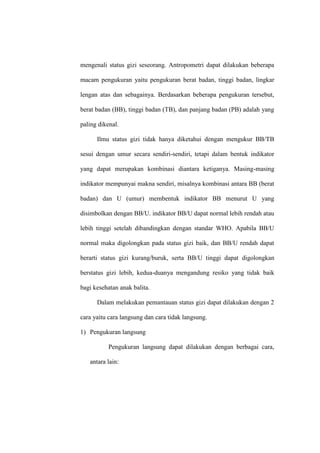 mengenali status gizi seseorang. Antropometri dapat dilakukan beberapa
macam pengukuran yaitu pengukuran berat badan, tinggi badan, lingkar
lengan atas dan sebagainya. Berdasarkan beberapa pengukuran tersebut,
berat badan (BB), tinggi badan (TB), dan panjang badan (PB) adalah yang
paling dikenal.
Ilmu status gizi tidak hanya diketahui dengan mengukur BB/TB
sesui dengan umur secara sendiri-sendiri, tetapi dalam bentuk indikator
yang dapat merupakan kombinasi diantara ketiganya. Masing-masing
indikator mempunyai makna sendiri, misalnya kombinasi antara BB (berat
badan) dan U (umur) membentuk indikator BB menurut U yang
disimbolkan dengan BB/U. indikator BB/U dapat normal lebih rendah atau
lebih tinggi setelah dibandingkan dengan standar WHO. Apabila BB/U
normal maka digolongkan pada status gizi baik, dan BB/U rendah dapat
berarti status gizi kurang/buruk, serta BB/U tinggi dapat digolongkan
berstatus gizi lebih, kedua-duanya mengandung resiko yang tidak baik
bagi kesehatan anak balita.
Dalam melakukan pemantauan status gizi dapat dilakukan dengan 2
cara yaitu cara langsung dan cara tidak langsung.
1) Pengukuran langsung
Pengukuran langsung dapat dilakukan dengan berbagai cara,
antara lain:
 