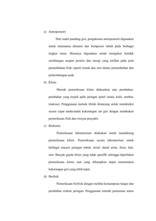a) Antropometri
Dari sudut pandang gizi, pengukuran antropomerti digunakan
untuk memantau dimensi dan komposisi tubuh pada berbagai
tingkat umur. Biasanya digunakan untuk mengukur ketidak
seimbangan asupan protein dan energi yang terlihat pada pola
pertumbuhan fisik seperti lemak dan otot dalam pertumbuhan dan
perkembangan anak.
b) Klinis
Metode pemeriksaan klinis didasarkan atas perubahan-
perubahan yang terjadi pada jaringan epitel (mata, kulit, rambut,
mukosa). Penggunaan metode klinik dirancang untuk mendeteksi
secara cepat tanda-tanda kekurangan zat gizi dengan melakukan
pemeriksaan fisik dan riwayat penyakit.
c) Biokimia
Pemeriksaan laboratorium dilakukan untuk mendukung
pemeriksaan klinis. Pemeriksaan secara laboratorium untuk
berbagai macam jaringan tubuh, misal: darah urine, feses, hati,
otot. Banyak gejala klinis yang tidak spesifik sehingga diperlukan
pemeriksaan kimia saat yang diharapkan dapat menentukan
kekurangan gizi yang lebih tepat.
d) Biofisik
Pemeriksaan biofisik dengan melihat kemampuan fungsi dan
perubahan sruktur jaringan. Penggunaan metode penentuan status
 