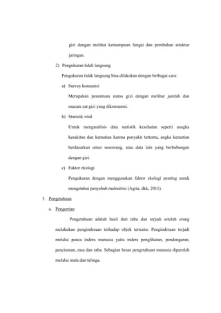 gizi dengan melihat kemampuan fungsi dan perubahan struktur
jaringan.
2) Pengukuran tidak langsung
Pengukuran tidak langsung bisa dilakukan dengan berbagai cara:
a) Survey konsumsi
Merupakan penentuan status gizi dengan melihat jumlah dan
macam zat gizi yang dikonsumsi.
b) Statistik vital
Untuk menganalisis data statistik kesehatan seperti anagka
kesakitan dan kematian karena penyakit tertentu, angka kematian
berdasarkan umur seseorang, atau data lain yang berhubungan
dengan gizi.
c) Faktor ekologi
Pengukuran dengan menggunakan faktor ekologi penting untuk
mengetahui penyebab malnutrisi (Agria, dkk, 2011).
3. Pengetahuan
a. Pengertian
Pengetahuan adalah hasil dari tahu dan terjadi setelah orang
melakukan penginderaan terhadap objek tertentu. Penginderaan terjadi
melalui panca indera manusia yaitu indera penglihatan, pendengaran,
penciuman, rasa dan raba. Sebagian besar pengetahuan manusia diperoleh
melalui mata dan telinga.
 