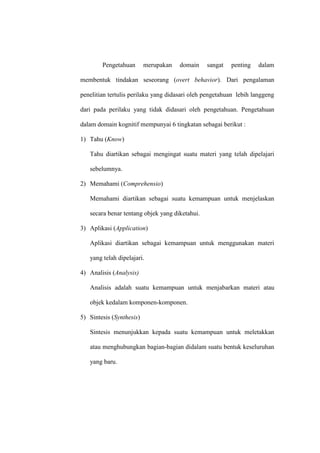 Pengetahuan merupakan domain sangat penting dalam
membentuk tindakan seseorang (overt behavior). Dari pengalaman
penelitian tertulis perilaku yang didasari oleh pengetahuan lebih langgeng
dari pada perilaku yang tidak didasari oleh pengetahuan. Pengetahuan
dalam domain kognitif mempunyai 6 tingkatan sebagai berikut :
1) Tahu (Know)
Tahu diartikan sebagai mengingat suatu materi yang telah dipelajari
sebelumnya.
2) Memahami (Comprehensio)
Memahami diartikan sebagai suatu kemampuan untuk menjelaskan
secara benar tentang objek yang diketahui.
3) Aplikasi (Application)
Aplikasi diartikan sebagai kemampuan untuk menggunakan materi
yang telah dipelajari.
4) Analisis (Analysis)
Analisis adalah suatu kemampuan untuk menjabarkan materi atau
objek kedalam komponen-komponen.
5) Sintesis (Synthesis)
Sintesis menunjukkan kepada suatu kemampuan untuk meletakkan
atau menghubungkan bagian-bagian didalam suatu bentuk keseluruhan
yang baru.
 