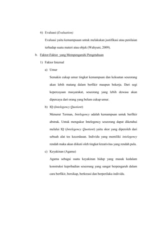 6) Evaluasi (Evaluation)
Evaluasi yaitu kemampuaan untuk melakukan justifikasi atau penilaian
terhadap suatu materi atau objek (Wahyuni, 2009).
b. Faktor-Faktor yang Mempengaruhi Pengetahuan
1) Faktor Internal
a) Umur
Semakin cukup umur tingkat kemampuan dan kekuatan seseorang
akan lebih matang dalam berfikir maupun bekerja. Dari segi
kepercayaan masyarakat, seseorang yang lebih dewasa akan
dipercaya dari orang yang belum cukup umur.
b) IQ (Intelegency Quotient)
Menurut Terman, Intelegency adalah kemampuan untuk berfikir
abstrak. Untuk mengukur Intelegency seseorang dapat diketahui
melalui IQ (Intelegency Quotient) yaitu skor yang diperoleh dari
sebuah alat tes kecerdasan. Individu yang memiliki intelegency
rendah maka akan diikuti oleh tingkat kreativitas yang rendah pula.
c) Keyakinan (Agama)
Agama sebagai suatu keyakinan hidup yang masuk kedalam
konstruksi kepribadian seseorang yang sangat berpengaruh dalam
cara berfikir, bersikap, berkreasi dan berperilaku individu.
 