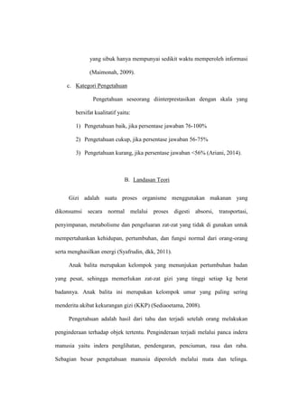 yang sibuk hanya mempunyai sedikit waktu memperoleh informasi
(Maimonah, 2009).
c. Kategori Pengetahuan
Pengetahuan seseorang diinterprestasikan dengan skala yang
bersifat kualitatif yaitu:
1) Pengetahuan baik, jika persentase jawaban 76-100%
2) Pengetahuan cukup, jika persentase jawaban 56-75%
3) Pengetahuan kurang, jika persentase jawaban <56% (Ariani, 2014).
B. Landasan Teori
Gizi adalah suatu proses organisme menggunakan makanan yang
dikonsumsi secara normal melalui proses digesti absorsi, transportasi,
penyimpanan, metabolisme dan pengeluaran zat-zat yang tidak di gunakan untuk
mempertahankan kehidupan, pertumbuhan, dan fungsi normal dari orang-orang
serta menghasilkan energi (Syafrudin, dkk, 2011).
Anak balita merupakan kelompok yang menunjukan pertumbuhan badan
yang pesat, sehingga memerlukan zat-zat gizi yang tinggi setiap kg berat
badannya. Anak balita ini merupakan kelompok umur yang paling sering
menderita akibat kekurangan gizi (KKP) (Sediaoetama, 2008).
Pengetahuan adalah hasil dari tahu dan terjadi setelah orang melakukan
penginderaan terhadap objek tertentu. Penginderaan terjadi melalui panca indera
manusia yaitu indera penglihatan, pendengaran, penciuman, rasa dan raba.
Sebagian besar pengetahuan manusia diperoleh melalui mata dan telinga.
 