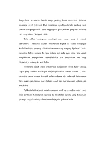 Pengetahuan merupakan domain sangat penting dalam membentuk tindakan
seseorang (overt behavior). Dari pengalaman penelitian tertulis perilaku yang
didasari oleh pengetahuan lebih langgeng dari pada perilaku yang tidak didasari
oleh pengetahuan (Wahyuni, 2009).
Tahu adalah kemampuan mengingat suatu materi yang di pelajari
sebelumnya. Termaksud didalam pengetahuan tingkat ini adalah mengingat
kembali terhadap apa yang telah diterima atau tentang apa yang dipelajari. Untuk
mengukur bahwa seorang ibu tahu tentang gizi pada anak balita yaitu dapat
menyebutkan, menguraikan, mendefenisikan dan menyatakan apa yang
diketahuinya tentang gizi anak balita.
Memahami adalah suatu kemampuan menjelaskan secara benar tentang
obyek yang diketahui dan dapat menginteprestasikan materi tersebut. Untuk
mengukur bahwa seorang ibu telah paham terhadap gizi pada anak balita maka
harus dapat menjelaskan, menyebutkan contoh dan menyimpulkan tentang gizi
anak balita
Aplikasi adalah sebagai suatu kemampuan untuk menggunakan materi yang
telah dipelajari. Kemampuan seorang ibu melakukan sesuatu yang didasarkan
pada apa yang diketahuinya dan dipahaminya yaitu gizi anak balita.
 