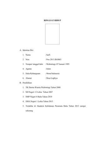 RIWAYAT HIDUP
A. Identitas Diri
1. Nama : Sarfi
2. Nim : Psw.2013.IB.0083
3. Tempat/ tanggal lahir : Wabintingi, 07 Januari 1995
4. Agama : Islam
5. Suku/Kebangsaan : Muna/Indonesia
6. Alamat : Desa Loghiya
B. Pendidikan
1. TK Darma Wanita Wabintingi Tahun 2000
2. SD Negeri 12 Lohia Tahun 2007
3. SMP Negeri 6 Raha Tahun 2010
4. SMA Negeri 1 Lohia Tahun 2013
5. Terdaftar di Akademi Kebidanan Paramata Raha Tahun 2013 sampai
sekarang
 