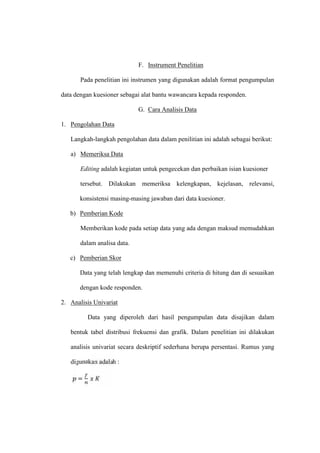 F. Instrument Penelitian
Pada penelitian ini instrumen yang digunakan adalah format pengumpulan
data dengan kuesioner sebagai alat bantu wawancara kepada responden.
G. Cara Analisis Data
1. Pengolahan Data
Langkah-langkah pengolahan data dalam penilitian ini adalah sebagai berikut:
a) Memeriksa Data
Editing adalah kegiatan untuk pengecekan dan perbaikan isian kuesioner
tersebut. Dilakukan memeriksa kelengkapan, kejelasan, relevansi,
konsistensi masing-masing jawaban dari data kuesioner.
b) Pemberian Kode
Memberikan kode pada setiap data yang ada dengan maksud memudahkan
dalam analisa data.
c) Pemberian Skor
Data yang telah lengkap dan memenuhi criteria di hitung dan di sesuaikan
dengan kode responden.
2. Analisis Univariat
Data yang diperoleh dari hasil pengumpulan data disajikan dalam
bentuk tabel distribusi frekuensi dan grafik. Dalam penelitian ini dilakukan
analisis univariat secara deskriptif sederhana berupa persentasi. Rumus yang
digunakan adalah :
=
 