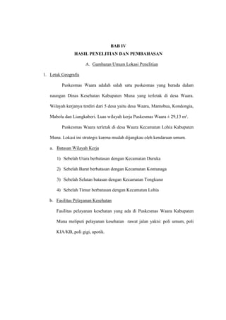 BAB IV
HASIL PENELITIAN DAN PEMBAHASAN
A. Gambaran Umum Lokasi Penelitian
1. Letak Geografis
Puskesmas Waara adalah salah satu puskesmas yang berada dalam
naungan Dinas Kesehatan Kabupaten Muna yang terletak di desa Waara.
Wilayah kerjanya terdiri dari 5 desa yaitu desa Waara, Mantobua, Kondongia,
Mabolu dan Liangkabori. Luas wilayah kerja Puskesmas Waara ± 29,13 m².
Puskesmas Waara terletak di desa Waara Kecamatan Lohia Kabupaten
Muna. Lokasi ini strategis karena mudah dijangkau oleh kendaraan umum.
a. Batasan Wilayah Kerja
1) Sebelah Utara berbatasan dengan Kecamatan Duruka
2) Sebelah Barat berbatasan dengan Kecamatan Kontunaga
3) Sebelah Selatan batasan dengan Kecamatan Tongkuno
4) Sebelah Timur berbatasan dengan Kecamatan Lohia
b. Fasilitas Pelayanan Kesehatan
Fasilitas pelayanan kesehatan yang ada di Puskesmas Waara Kabupaten
Muna meliputi pelayanan kesehatan rawat jalan yakni: poli umum, poli
KIA/KB, poli gigi, apotik.
 