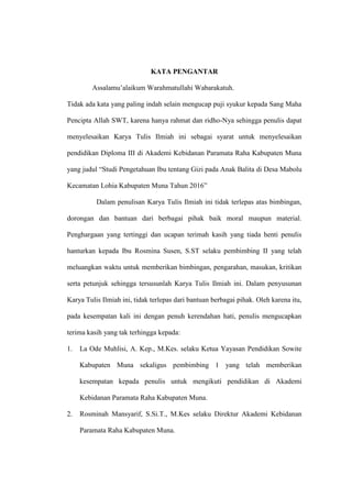 KATA PENGANTAR
Assalamu’alaikum Warahmatullahi Wabarakatuh.
Tidak ada kata yang paling indah selain mengucap puji syukur kepada Sang Maha
Pencipta Allah SWT, karena hanya rahmat dan ridho-Nya sehingga penulis dapat
menyelesaikan Karya Tulis Ilmiah ini sebagai syarat untuk menyelesaikan
pendidikan Diploma III di Akademi Kebidanan Paramata Raha Kabupaten Muna
yang judul “Studi Pengetahuan Ibu tentang Gizi pada Anak Balita di Desa Mabolu
Kecamatan Lohia Kabupaten Muna Tahun 2016”
Dalam penulisan Karya Tulis Ilmiah ini tidak terlepas atas bimbingan,
dorongan dan bantuan dari berbagai pihak baik moral maupun material.
Penghargaan yang tertinggi dan ucapan terimah kasih yang tiada henti penulis
hanturkan kepada Ibu Rosmina Susen, S.ST selaku pembimbing II yang telah
meluangkan waktu untuk memberikan bimbingan, pengarahan, masukan, kritikan
serta petunjuk sehingga tersusunlah Karya Tulis Ilmiah ini. Dalam penyusunan
Karya Tulis Ilmiah ini, tidak terlepas dari bantuan berbagai pihak. Oleh karena itu,
pada kesempatan kali ini dengan penuh kerendahan hati, penulis mengucapkan
terima kasih yang tak terhingga kepada:
1. La Ode Muhlisi, A. Kep., M.Kes. selaku Ketua Yayasan Pendidikan Sowite
Kabupaten Muna sekaligus pembimbing 1 yang telah memberikan
kesempatan kepada penulis untuk mengikuti pendidikan di Akademi
Kebidanan Paramata Raha Kabupaten Muna.
2. Rosminah Mansyarif, S.Si.T., M.Kes selaku Direktur Akademi Kebidanan
Paramata Raha Kabupaten Muna.
 