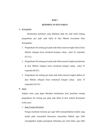 BAB V
KESIMPULAN DAN SARAN
A. Kesimpulan
Berdasarkan penelitian yang dilakukan pada ibu anak balita tentang
pengetahuan gizi pada anak balita di desa Mabolu kecamatan lohia
disimpulkan:
1. Pengetahuan ibu tentang gizi pada anak balita menurut tingkat tahu di desa
Mabolu sebagian besar termaksud kategori cukup yakni 43 responden
(53,1%).
2. Pengetahuan ibu tentang gizi pada anak balita menurut tingkat pemahaman
di desa Mabolu sebagian besar termaksud kategori cukup yakni 38
responde (46,9%).
3. Pengetahuan ibu tentang gizi pada anak balita menurut tingkat aplikasi di
desa Mabolu sebagian besar termaksud kategori cukup yakni 35
responden (43,2%).
B. Saran
Adapun saran yang dapat diberikan berdasarkan hasil penelitian tentang
pengetahuan ibu tentang gizi pada anak balita di desa mabolu Kecamatan
Lohia yaitu:
1. Bagi Tempat Penelitian
Petugas kesehatan terutama gizi agar lebih memeperhatikan kondisi yang
terjadi pada masyarakat khususnya masyarakat Mabolu agar lebih
meningkatkan tingkat pencapaian kebutuhan gizi anak balita, agar lebih
 