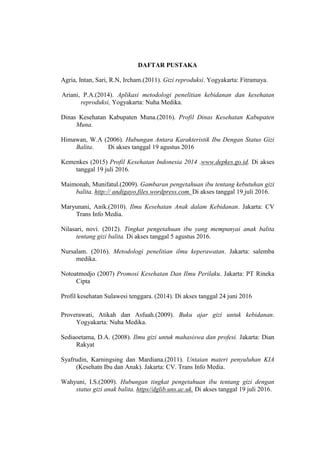 DAFTAR PUSTAKA
Agria, Intan, Sari, R.N, Ircham.(2011). Gizi reproduksi. Yogyakarta: Fitramaya.
Ariani, P.A.(2014). Aplikasi metodologi penelitian kebidanan dan kesehatan
reproduksi, Yogyakarta: Nuha Medika.
Dinas Kesehatan Kabupaten Muna.(2016). Profil Dinas Kesehatan Kabupaten
Muna.
Himawan, W.A (2006). Hubungan Antara Karakteristik Ibu Dengan Status Gizi
Balita. Di akses tanggal 19 agustus 2016
Kemenkes (2015) Profil Kesehatan Indonesia 2014 .www.depkes.go.id. Di akses
tanggal 19 juli 2016.
Maimonah, Munifatul.(2009). Gambaran pengetahuan ibu tentang kebutuhan gizi
balita. http:// andigayo.files.wordpress.com. Di akses tanggal 19 juli 2016.
Maryunani, Anik.(2010). Ilmu Kesehatan Anak dalam Kebidanan. Jakarta: CV
Trans Info Media.
Nilasari, novi. (2012). Tingkat pengetahuan ibu yang mempunyai anak balita
tentang gizi balita. Di akses tanggal 5 agustus 2016.
Nursalam. (2016). Metodologi penelitian ilmu keperawatan. Jakarta: salemba
medika.
Notoatmodjo (2007) Promosi Kesehatan Dan Ilmu Perilaku. Jakarta: PT Rineka
Cipta
Profil kesehatan Sulawesi tenggara. (2014). Di akses tanggal 24 juni 2016
Proverawati, Atikah dan Asfuah.(2009). Buku ajar gizi untuk kebidanan.
Yogyakarta: Nuha Medika.
Sediaoetama, D.A. (2008). Ilmu gizi untuk mahasiswa dan profesi. Jakarta: Dian
Rakyat
Syafrudin, Karningsing dan Mardiana.(2011). Untaian materi penyuluhan KIA
(Kesehatn Ibu dan Anak). Jakarta: CV. Trans Info Media.
Wahyuni, I.S.(2009). Hubungan tingkat pengetahuan ibu tentang gizi dengan
status gizi anak balita. https//dglib.uns.ac.uk. Di akses tanggal 19 juli 2016.
 